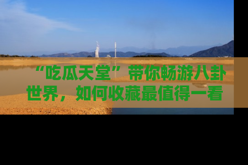 “吃瓜天堂”带你畅游八卦世界,如何收藏最值得一看的趣闻?