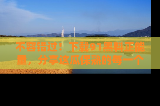 不容错过！下载91黑料正能量，分享这瓜保熟的每一个瞬间！