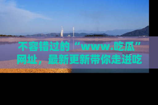 不容错过的“www.吃瓜”网址，最新更新带你走进吃瓜新时尚