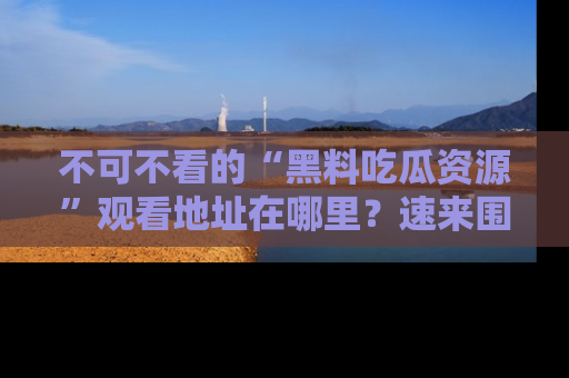 不可不看的“黑料吃瓜资源”观看地址在哪里？速来围观吧！