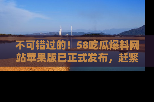 不可错过的!58吃瓜爆料网站苹果版已正式发布,赶紧体验!