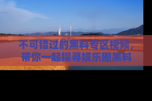 不可错过的黑料专区视频，带你一起探寻娱乐圈黑料