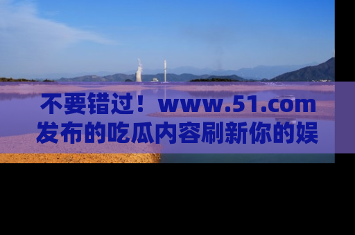 不要错过！www.51.com发布的吃瓜内容刷新你的娱乐认知