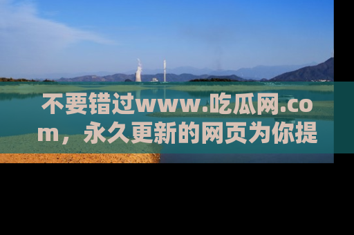 不要错过www.吃瓜网.com，永久更新的网页为你提供吃瓜盛宴！