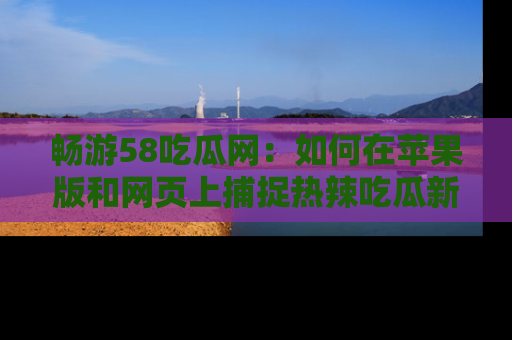 畅游58吃瓜网：如何在苹果版和网页上捕捉热辣吃瓜新闻？