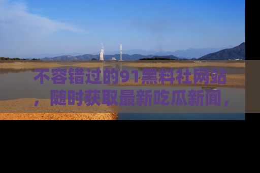 不容错过的91黑料社网站，随时获取最新吃瓜新闻，留意91黑料社的动态更新！