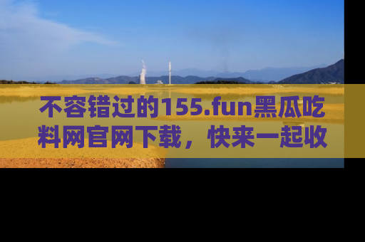 不容错过的155.fun黑瓜吃料网官网下载，快来一起收藏吃瓜新动态吧！