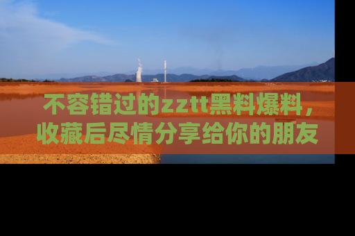 不容错过的zztt黑料爆料，收藏后尽情分享给你的朋友