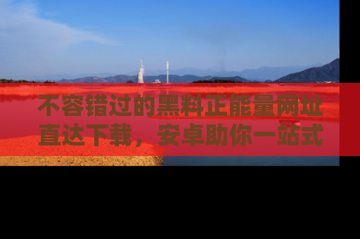 不容错过的黑料正能量网址直达下载，安卓助你一站式吃瓜体验！