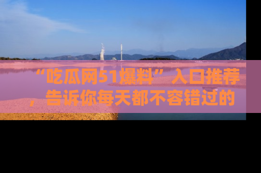 “吃瓜网51爆料”入口推荐,告诉你每天都不容错过的娱乐八卦!