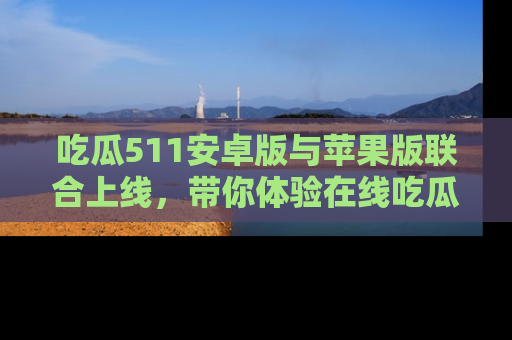 吃瓜511安卓版与苹果版联合上线，带你体验在线吃瓜新天地