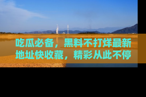 吃瓜必备，黑料不打烊最新地址快收藏，精彩从此不停！