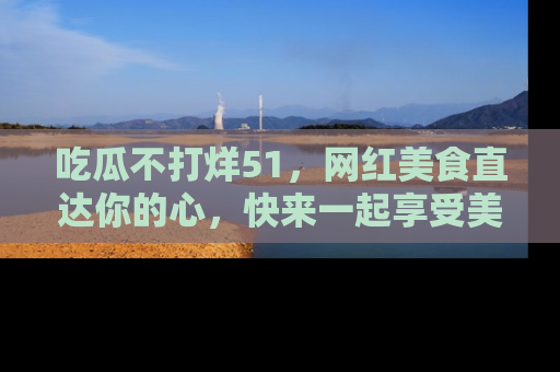 吃瓜不打烊51，网红美食直达你的心，快来一起享受美好时光！