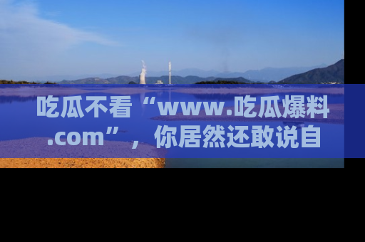 吃瓜不看“www.吃瓜爆料.com”，你居然还敢说自己是吃瓜群众？