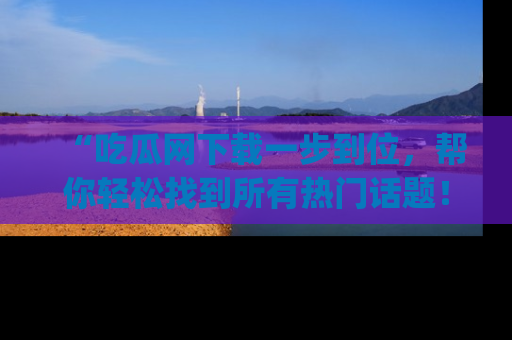 “吃瓜网下载一步到位,帮你轻松找到所有热门话题!”网址:www.chiguaw.com