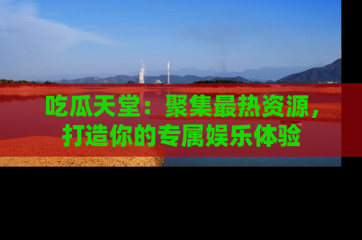 吃瓜天堂：聚集最热资源，打造你的专属娱乐体验