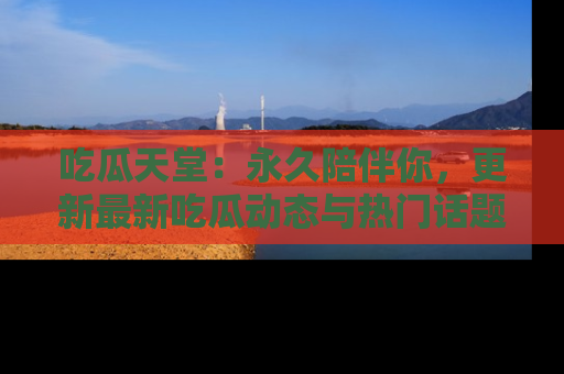 吃瓜天堂：永久陪伴你，更新最新吃瓜动态与热门话题
