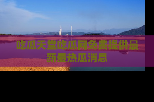 吃瓜天堂吃瓜网免费提供最新最热瓜消息