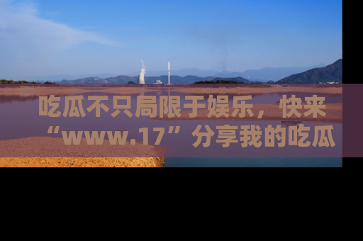 吃瓜不只局限于娱乐，快来“www.17”分享我的吃瓜技巧，成为社交圈的明星！