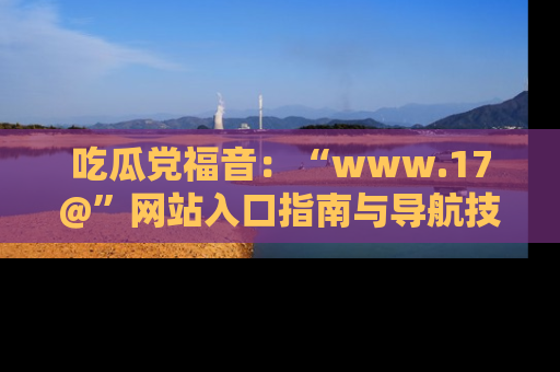 吃瓜党福音：“www.17@”网站入口指南与导航技巧全解析