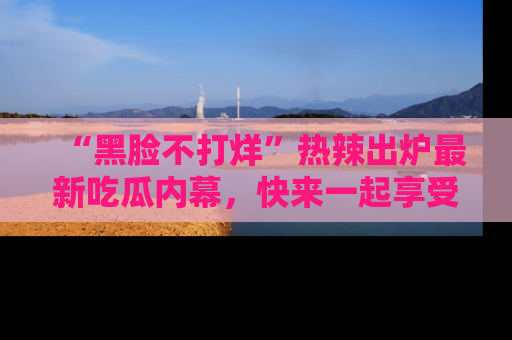 “黑脸不打烊”热辣出炉最新吃瓜内幕,快来一起享受这份乐趣吧!