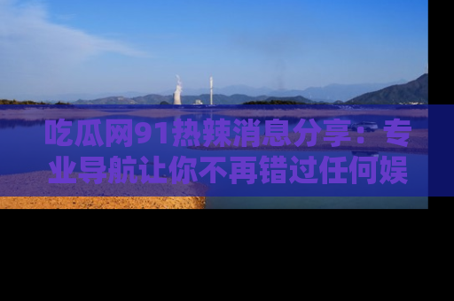 吃瓜网91热辣消息分享：专业导航让你不再错过任何娱乐八卦