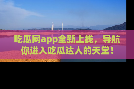 吃瓜网app全新上线，导航你进入吃瓜达人的天堂！