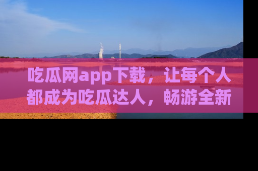 吃瓜网app下载，让每个人都成为吃瓜达人，畅游全新网页！