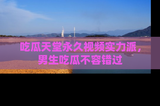吃瓜天堂永久视频实力派，男生吃瓜不容错过