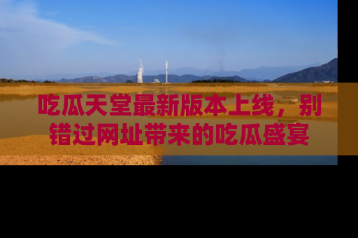 吃瓜天堂最新版本上线，别错过网址带来的吃瓜盛宴