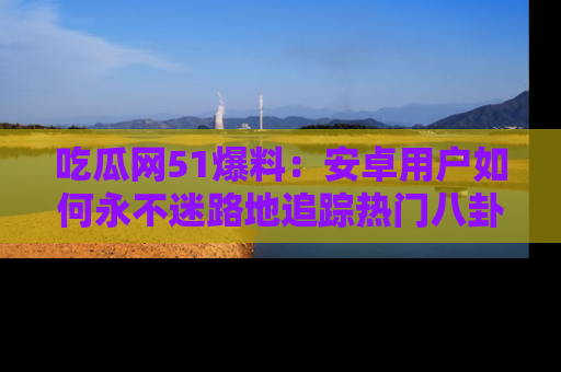 吃瓜网51爆料：安卓用户如何永不迷路地追踪热门八卦信息