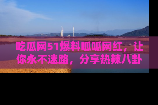 吃瓜网51爆料呱呱网红，让你永不迷路，分享热辣八卦速递！