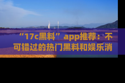 “17c黑料”app推荐:不可错过的热门黑料和娱乐消息