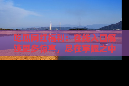 吃瓜网红福利：在线入口解锁更多惊喜，尽在掌握之中