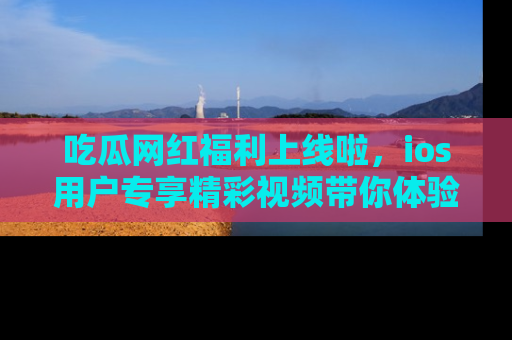 吃瓜网红福利上线啦，ios用户专享精彩视频带你体验乐趣！