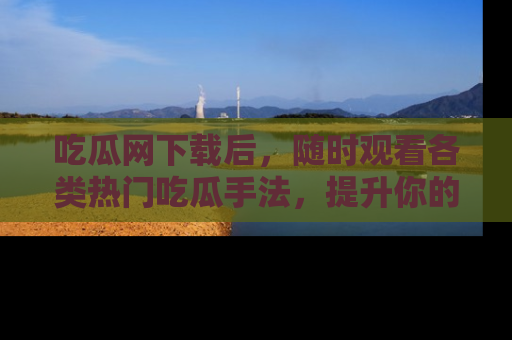 吃瓜网下载后，随时观看各类热门吃瓜手法，提升你的社交技能！