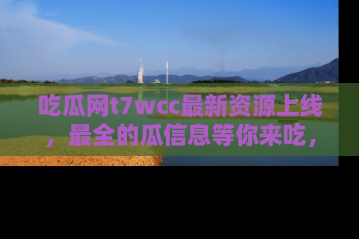 吃瓜网t7wcc最新资源上线，最全的瓜信息等你来吃，快来围观！