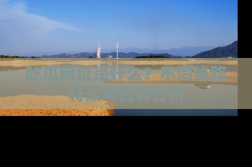 吃瓜网址是什么？不同线路特点与优势分析