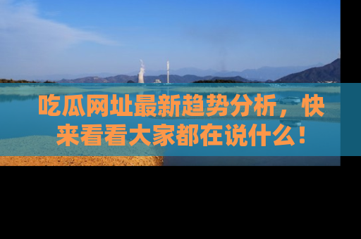 吃瓜网址最新趋势分析，快来看看大家都在说什么！