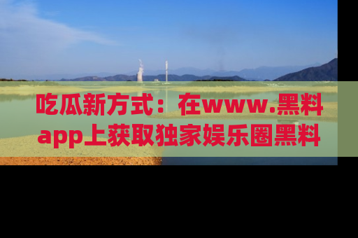 吃瓜新方式：在www.黑料app上获取独家娱乐圈黑料信息