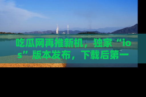 吃瓜网再推新机，独家“ios”版本发布，下载后第一时间获取热点吃瓜信息！