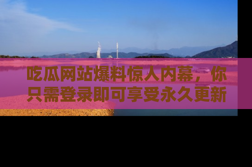 吃瓜网站爆料惊人内幕，你只需登录即可享受永久更新服务！