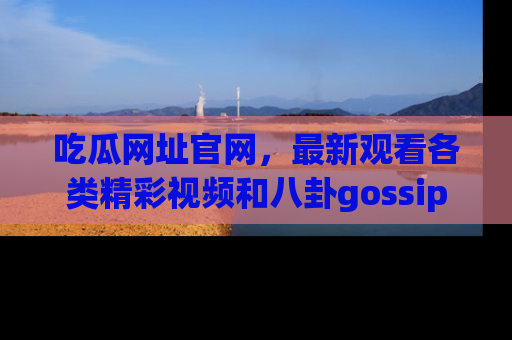 吃瓜网址官网，最新观看各类精彩视频和八卦gossip