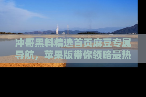 冲哥黑料精选首页麻豆专属导航，苹果版带你领略最热的黑料故事