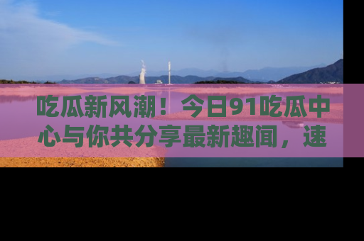 吃瓜新风潮！今日91吃瓜中心与你共分享最新趣闻，速来点击入口看看吧！