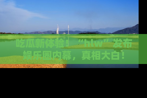 吃瓜新体验！“hlw”发布娱乐圈内幕，真相大白！