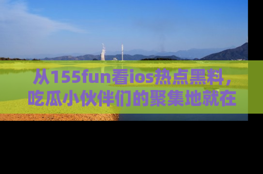 从155fun看ios热点黑料，吃瓜小伙伴们的聚集地就在这里！