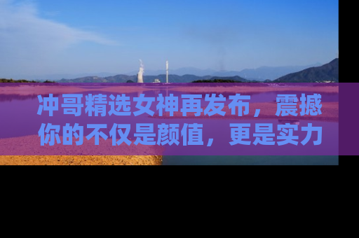 冲哥精选女神再发布，震撼你的不仅是颜值，更是实力！