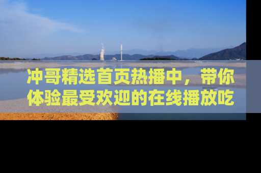 冲哥精选首页热播中，带你体验最受欢迎的在线播放吃瓜节目