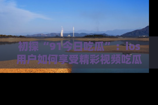 初探“91今日吃瓜”：ios用户如何享受精彩视频吃瓜时光